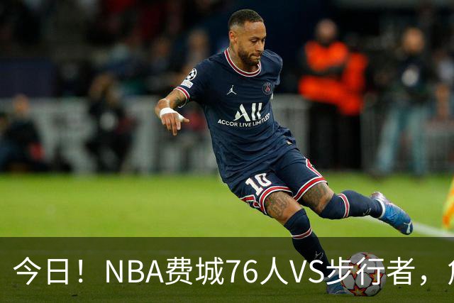 今日!NBA费城76人VS步行者,詹姆斯+恩比德PK哈利伯顿,CCTV5不转,2大平台直播